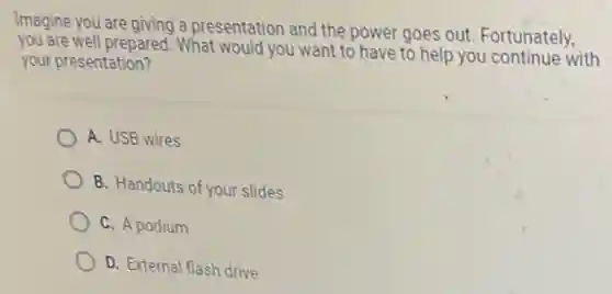 Imagine you are giving a presentation and the power goes out Fortunately,
you are well prepared. What would you want to have to help you continue with
your presentation?
A. USB wires
B. Handouts of your slides
C. A podium
D. External flash drive