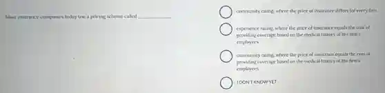 Most insurance companies today use a pricing scheme called __
community rating, where the price of insurance differs for every firm
experience rating, where the price of insurance equals the cost of
providing coverage based on the medical history of the firm's
employees
community rating, where the price of insurance equals the cost of
providing coverage based on the medical history of the firm's
employees
IDONT KNOWYET