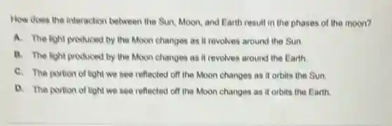How does the interaction between the Sun, Moon.and Earth result in the phases of the moon?
A. The light produced by the Moon changes as it revolves around the Sun.
B. The light produced by the Moon changes as it revolves around the Earth.
C. The portion of light we see reflected off the Moon changes as it orbits the Sun.
D. The portion of light we see reflected off the Moon changes as it orbits the Earth.