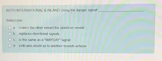 BOTH INTERNATIONAL & INI AND Using the danger signal __
Select one:
a. makes the other vessel the stand-on vessel
b. replaces directional signals
c. is the same as a "MAYDAY" signal
d. indicates doubt as to another vessels actions