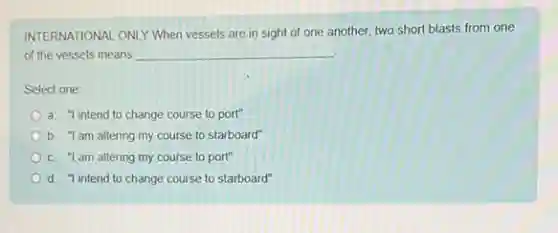 INTERNATIONAL ONLY When vessels are in sight of one another, two short blasts from one
of the vessels means __
Select one:
a. "l intend to change course to port"
b. "I am altering my course to starboard"
c. "I am altering my course to port"
d "l intend to change course to starboard"