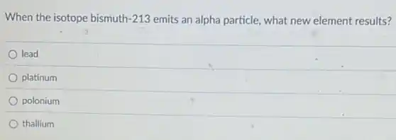 When the isotope bismuth 1-213 emits an alpha particle,what new element results?
lead
platinum
polonium
thallium