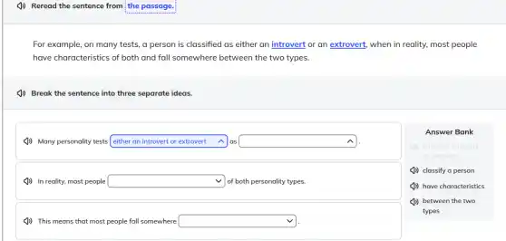 (J) Reread the sentence from the passage.
For example, on many tests, a person is classified as either an introvert or an extrovert, when in reality, most people
have characteristics of both and fall somewhere between the two types.
(b) Break the sentence into three separate ideas.
(1)) Many personality tests square  as square  either an introvert or extrovert
(J) In reality, most people square  of both personality types.
Answer Bank
(b) either an introvert
or extrovert
(J) classify a person
(J) have characteristics
(J)) between the two
types
(J) This means that most people fall somewhere square