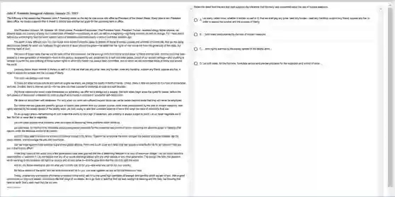 John F. Kennedy Inaugural Address January 20,1961
The following is the speech tha President John F. Kennedy made on the day he was swom into office as President of the United States. Every time a new President
takes office, he makes a speech that is meant to set the tone and lay out goals for the upcoming term in office
Vice President Johnson Mr. Speaker, Mr. Chief Justice, President Eisenho wer. Vice President Nixon.President Truman, revere end clergy.felow citizens, we
observe today not a victory of party, but a ce lebration of freedo m-symbolizing an end, as well as a begi nning-signifying renewal, as we'e swom
before you and Almigh ty God the same solemn oath our forebear.prescribed nearly a century and three quarters ago.
The world is very differe nt now. For man holds in his mortal hands the power to abolish all forms of human poverty and al I forms of human life. And yet the same
revolutionary beliefs for which our forebears fol ight are still at issue around the globe-the belief that the rights of man come not from the generosity of the state, but
from the hand of God
passe We dare not forget today that we are the heirs of that first revolution. Let the word go forth from this time and place, to friend and foe alike, that the tord h has been
the world.
Let every nation know whether it wishes us we or ill, that we shall pay any price, bear any burden, meet any hardship, support any friend oppose any foe, in
order to assure the survival and the success of liberty.
This much we pledge-and more.
To those old allies whose cultural and spiritual origins we share, we pledge the loyalty of faithful friends United, there is little we cannot do in a host of cooperative
ventures. Divided, there is little we can do-for we dare not meet a I powerful challenge at odds and split asunder...
[To] those nations who would make themsel res our adversary, we offer not a pledge but a request that both sides begin anew the quest for peace, before the
dark powers of destr uction unleashed by scienc e enguif all humanit y in planned or accidental set -destruction.
We dare not tempt them with weakness. For only when our arms are sufficient beyond doubt can we be certain beyonc I doubt that they will never be employed.
But neither can two great and powerful groups of nations take comfort from our present course.-both sides overburdened by the cost of modern weapons, both
rightly alarmed by the steady spread of the deadly atom, yet both racing to alter that uncertain balance of terror that stay.; the hand of mankins?final war.
So let us begin anew -remembering embering on both sides that civility is not a sign of weakness, and sincerity is always subject to proof Let us never negotiate out of
Let both sides explore wha problems unite us instead of belaboring those problems which divide us.
Let both sides, for the first time, formulate serious and precise proposals for the inspection and control of arms-and bring the absolute power to destroy other
nations under the absolute control of all nations.
Let both sides seek o invoke the wonders of science instead of its terrors. Together let us explore the stars, conquer the deserts, eradicate disease, tap the
ocean depths, and encourage the arts and commerce.
Can we forge against these enemies a grand and global alliance, North and Sout , East and West, that can assure a more fruitful life for all mankind? Will you
join in that historic effort?
In the long history of the world, only a few gen enerations have been granted the role of defending freedom in i s hour of maximum danger I do not shrink from this
responsibat an welcome t. Too not believe that any of us would exchange places with any other people or any other generation The energy, the faith the devotion
which we bring to this endeavor will light our country and all who serve it-and the glow from that fire can truly Sght the world.
And 50, my fellow Americans: ask not what your country can do for you-ask what you can do for you country.
My fellow citizens of the world: ask not what America will do fo you, but what together we can do fo the freedom of man.
Finally, whether yo are citizens of Americ a or citizens of the world, ash of us the same high standards of strengt h and sacrifice which we as!of you. With a good
here on earth God's work must truly be our own.
-Pubic Domain
Select the detail from the text that best supports the inference that Kennedy was concerned about the use of nuclear weapons.
A Let every nation know.whether it wishes us well or ill, that we shall pay any price, bear any burden, meet any hardship.support any friend, oppose any foe, in
B. ...both sides overburdened by the cost of modern weapons...
C. both rightly alarme d by the steady spread of the deadly atom...
D. Let both sides, for the first time, formulate serious and precise proposals for the inspection and control of arms.