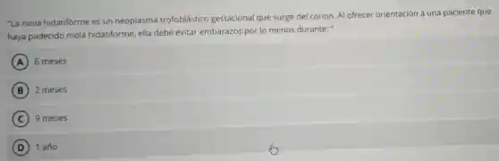 "La mola hidatiforme es un neoplasma trofoblástico gestacional que surge del corion. Al ofrecer orientación a una paciente que
haya padecido mola hidatiforme, ella debe evitar embarazos por lo menos durante: "
A 6 meses
B 2 meses
C 9 meses
D 1 año