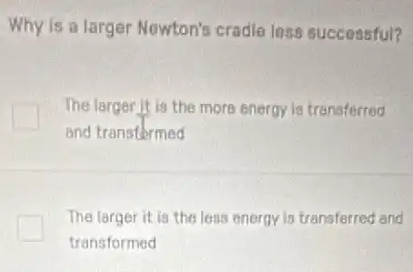 Why is a larger Newton's cradle less successful?
The larger it is the more energy is transferred
and transformed
The larger it is the less energy is transferred and
transformed