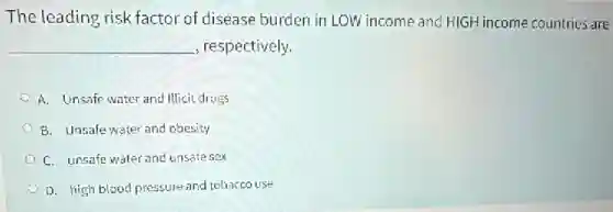 The leading risk factor of disease burden in LOW income and HIGH income countries are
__ , respectively.
A. Unsafe water and Illicit drugs
B. Unsafe water and obesity
C. unsafe water and unsafe sex
D. high blood pressure and tobaccouse