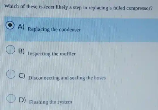 Which of these is least likely a step in replacing a failed compressor?
C
A) Replacing the condenser
B) Inspecting the muffler
C) Disconnecting and sealing the hoses
D) Flushing the system