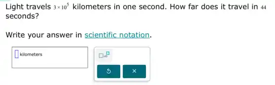 Light travels 3times 10^5 kilometers in one second . How far does it : travel in 44
seconds?
Write your answer in scientific notation.
square 
square