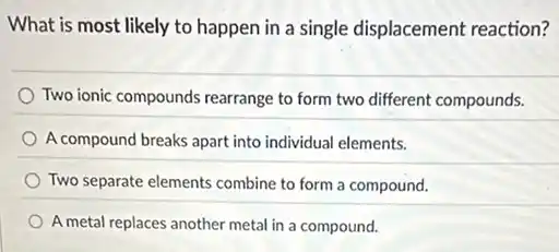What is most likely to happen in a single displacement reaction?
Two ionic compounds rearrange to form two different compounds.
A compound breaks apart into individual elements.
Two separate elements combine to form a compound.
A metal replaces another metal in a compound.