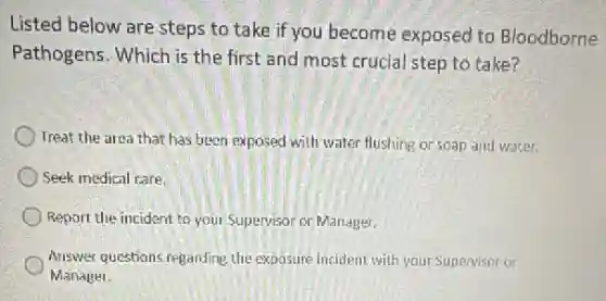 Listed below are steps to take if you become exposed to Bloodborne
Pathogens. Which is the first and most crucial step to take?
Treat the area that has been exposed with water flushing or soap and water.
Seek medical care.
Report the incident to your Supervisor or Manager.
Answer questions regarding the exposure incident with your Supervisor or
Manager.