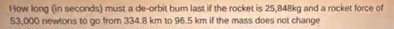 How long (in seconds)must a de-orbit burn last if the rocket is 25,848kg and a rocket force of
53,000 newtons to go from 334.8 km to 96.5 km if the mass does not change