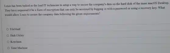 Louis has been tasked as the lead IT technician to setup a way to secure the company's data on the hard disk of the main macOS Desktop.
They have requested it be a form of encryption that can only be accessed by logging in with a password or using a recovery key. What
would allow Louis to secure the company data following the given requirements?
FileVault
Disk Utility
Keychain
Time Machine