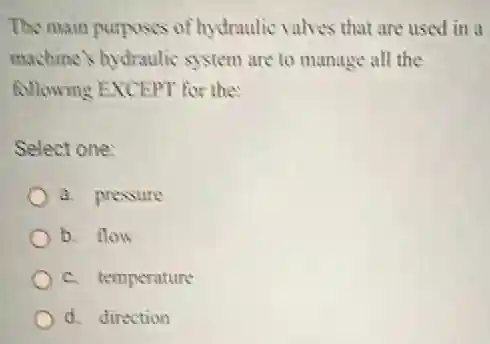 The main purposes of hydraulic valves that are used in a
machine's hydraulic system are to manage all the
following EXCEPT for the
Select one:
a. pressure
b. flow
c. temperature
d. direction
