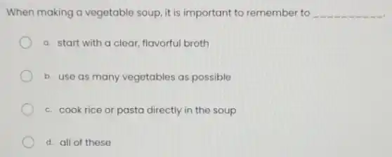 When making a vegetable soup, it is important to remember to __
a. start with a clear, flavorful broth
b. use as many vegetables as possible
c. cook rice or pasta directly in the soup
d. all of these