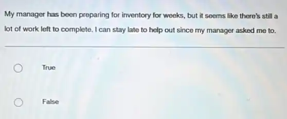 My manager has been preparing for inventory for weeks, but it seems like there's still a
lot of work left to complete. I can stay late to help out since my manager asked me to.
True
False