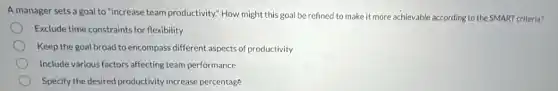 A manager sets a goal to "increase team productivity." How might this goal be refined to make it more achievable according to the SMART criteria?
Exclude time constraints for flexibility
Keep the goal broad toencompass different aspects of productivity
Include various factors affecting team performance
Specify the desired productivity increase percentage