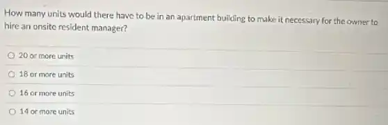How many units would there have to be in an apartment building to make it necessary for the owner to
hire an onsite resident manager?
20 or more units
18 or more units
16 or more units
14 or more units
