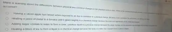 Marie is learning about the differences between physical and chemical changes in her physical science cuss Which of the following of the house of everyone is
occurred?
Having a sliced apple turn brown when exposed to air due to oxidation is a physical change Because a new substance has not formed you stall have an appe
Heating a piece of metal in a furnace until it glows brightly is a chemical change because the color and appearance of the metal has changed
Adding sugar crystals to water to form a clear, colorless liquid is a physical change because the sugar crystats can be separated from the lagued and returned b It's engineer lives.
Heating a block of ice to form a liquid is a chemical change because the state of matter has changed from a solid to a bqux1.