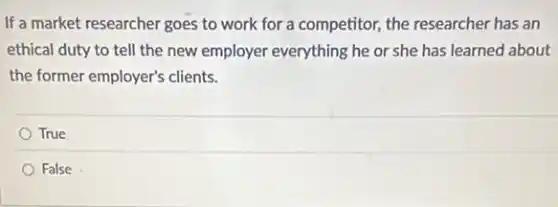If a market researcher goes to work for a competitor, the researcher has an
ethical duty to tell the new employer everything he or she has learned about
the former employer's clients.
True
False