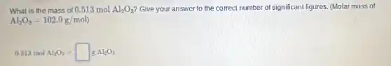 What is the mass of 0.513 mol Al_(2)O_(3) Give your answer to the correct number of significant figures. (Molar mass of
Al_(2)O_(3)=102.0g/mol)
0.513 mol Al_(2)O_(3)=square gAl_(2)O_(3)