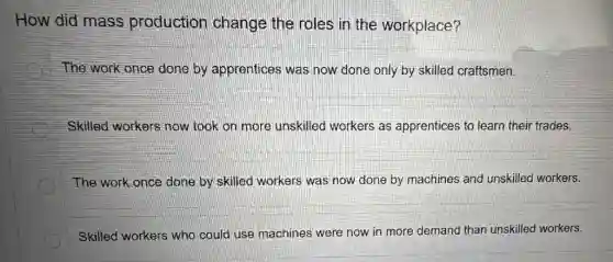How did mass production change the roles in the workplace?
The work once done by apprentices was now done only by skilled craftsmen.
Skilled workers now took on more unskilled workers as apprentices to learn their trades.
The work once done by skilled workers was now done by machines and unskilled workers.
Skilled workers who could use machines were now in more demand than unskilled workers.