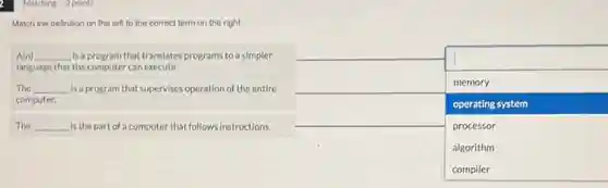 Matching 2 points
Match the definition on the left to the correct term on the right:
A(n) __ disappointed is a program that translates programs to a simpler
language that the computer can execute.
The __ is a program that supervises operation of the entire
computer.
square 
memory
operating system
processor
algorithm
The __ is the part of a computer that follows instructions.