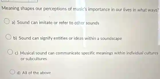 Meaning shapes our perceptions of music's importance in our lives in what ways?
a) Sound can imitate or refer to other sounds
b) Sound can signify entities or ideas within a soundscape
c) Musical sound can communicate specific meanings within individual cultures
or subcultures
d) All of the above
