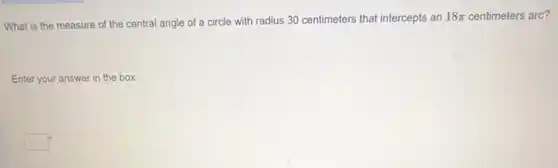 What is the measure of the central angle of a circle with radius 30 centimeters that intercepts an
18pi centimeters arc?
Enter your answer in the box.
square ^circ