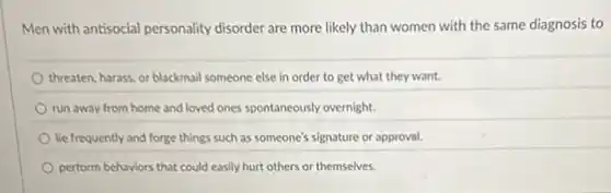 Men with antisocial personality disorder are more likely than women with the same diagnosis to
threaten, harass, or blackmail someone else in order to get what they want.
run away from home and loved ones spontaneously overnight.
lie frequently and forge things such as someone's signature or approval.
perform behaviors that could easily hurt others or themselves.