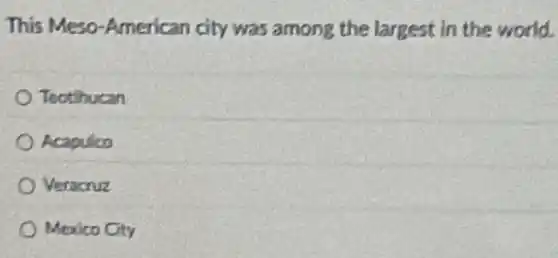 This Meso-American city was among the largest in the world.
Teotihucan
Acapulco
Veracruz
Mexico City