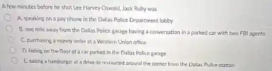 A few minutes before he shot Lee Harvey Oswald Jack Ruby was
A. speaking on a pay phone in the Dallas Police Department lobby
B. one mile away from the Dallas Police.garage having a conversation in a parked car with two FBI agents
C. purchasing a money order at a Western Union office
D. hiding on the floor of a car parked in the Dallas Police garage
E. eating a hamburger at a drive-in restaurant around the corner from the Dallas Police station