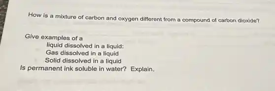 How is a mixture of carbon and oxygen different from a compound of carbon dioxide?
Give examples of a
liquid dissolved in a liquid:
Gas dissolved in a liquid
Solid dissolved in a liquid
Is permanent ink soluble in water?Explain.