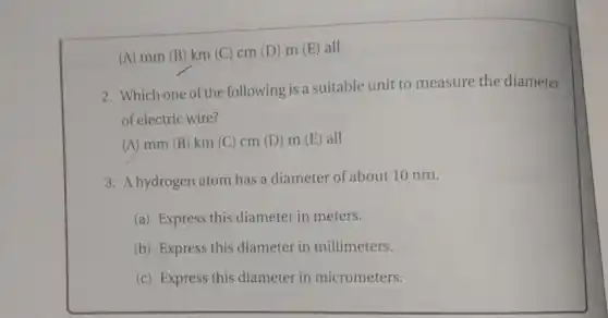 (A) mm (B) km (C) cm (D) m (E) all
2. Which one of the following is a suitable unit to measure the diameter
of electric wire?
(A) mm (B) km (C) cm (D) m (E) all
3. A hydrogen atom has a diameter of about 10 nm.
(a) Express this diameter in meters.
(b) Express this diameter in millimeters.
(c) Express this diameter in micrometers.