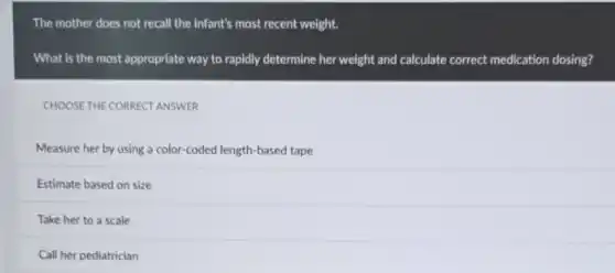 The mother does not recall the infant's most recent weight.
What is the most appropriate way to rapidly determine her weight and calculate correct medication dosing?
CHOOSE THE CORRECT ANSWER
Measure her by using a color-coded length-based tape
Estimate based on size
Take her to a scale
Call her pediatrician