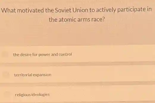 What motivated the Soviet Union to actively participate in
the atomic arms race?
the desire for power and control
territorial expansion
religious ideologies