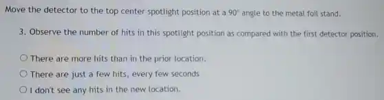 Move the detector to the top center spotlight position at a 90^circ  angle to the metal foil stand.
3. Observe the number of hits in this spotlight position as compared with the first detector position.
There are more hits than in the prior location.
There are just a few hits,every few seconds
I don't see any hits in the new location.