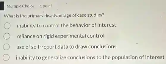 Multipie Choice 1 point
What is the primary disadvantage of case studies?
inability to control the behavior of interest
reliance on rigid experimental control
use of self-report date to draw conclusions
inability togeneralize conclusions to the population of interest