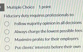 Multiple Choice 1 point
Fiduciary duty requires professionals to:
Follow majority opinion in all decisions
Always charge the lowest possible fees
Maximize profits for their employers
Put clients' interests before their own