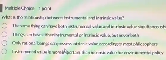 Multiple Choice 1 point
What is the relationship between instrumental and intrinsic value?
Thesame thing can have both instrumental value and intrinsic value simultaneously
Things can have either instrumental or intrinsic value, but never both
Only rational beings can possess intrinsic value according to most philosophers
Instrumental value is more important than intrinsic value for environmental policy
