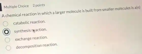 Multiple Choice 2 points
A chemical reaction in which a larger molecule is built from smaller molecules is a(n)
catabolic reaction.
C synthesis reaction.
exchange reaction.
decomposition reaction.