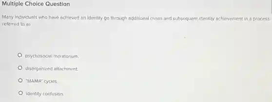 Multiple Choice Question
Many individuals who have achieved an identity go through additional crises and subsequent identity achievement in a process
referred to as
psychosocial moratorium.
disorganized attachment.
"MAMA" cycles.
identity confusion