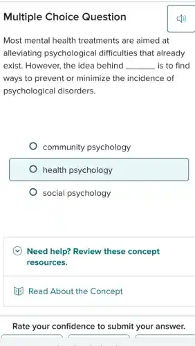 Multiple Choice Question
Most mental health treatments are aimed at
alleviating psychological difficulties that already
exist. However, the idea behind __ is to find
ways to prevent or minimize the incidence of
psychological disorders.
community psychology
health psychology
social psychology
Need help? Review these concept
resources.
Read About the Concept
Rate your confidence to submit your answer.