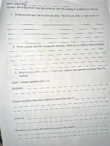 Name
Viruses- Are they alive?Use the evidence from the reading to support your answer.
1. Some people say that viruses are alive. What do you think is their evidence?
__
viruses
__
3. Which do you think is true? Explain your answer. Use specific evidence from the
reading.
Claim: Viruses (are/are not)living.
__
__
. Reasoning (How does this evidence
__
__
. Reasoning (How does this