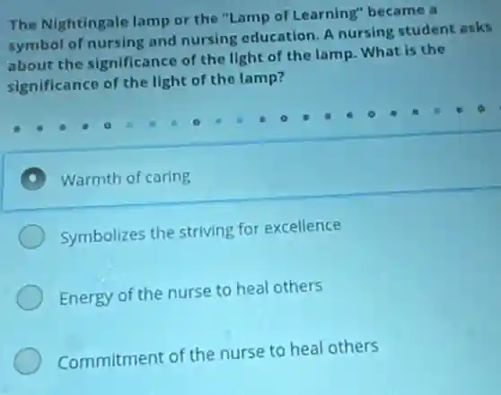 The Nightingale lamp or the "Lamp of Learning"became a
symbol of nursing and nursing education. A nursing student asks
about the significance of the light of the lamp. What is the
significance of the light of the lamp?
Warmth of caring
Symbolizes the striving for excellence
Energy of the nurse to heal others
Commitment of the nurse to heal others