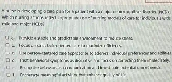 A nurse is developing a care plan for a patient with a major neurocognitive disorder (NCD).
Which nursing actions reflect appropriate use of nursing models of care for individuals with
mild and major NCDs?
a. Provide a stable and predictable environment to reduce stress.
I b. Focus on strict task-oriented care to maximize efficiency.
c. Use person-centered care approaches to address individual preferences and abilities.
d. Treat behavioral symptoms as disruptive and focus on correcting them immediately.
e. Recognize behaviors as communication and investigate potential unmet needs.
f. Encourage meaningful activities that enhance quality of life.