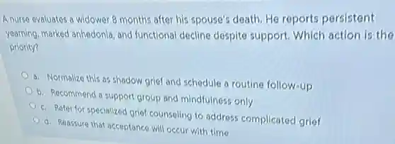 A nurse evaluates a widower 8 months after his spouse's death. He reports persistent
yearning, marked anhedonia and functional decline despite support. Which action is the
priority?
a. Normalize this as shadow grief and schedule a routine follow-up
b. Recommend a suppor group and mindfulness only
c. Refer for specialized grief counseling to address complicated grief
d. Reassure that acceptance will occur with time