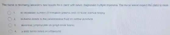 The nurse is reviewing laboratory test results for a cllent with newly dlagnosed multiple myeloma. The nurse would expect eat the client to have
1. an increased number of immature plasma cells on bone marrow biopsy
2. leukemic blasts in the cerebrospinal fluid on lumbar puncture
3. abnormal lymphocytes on lymph node biopsy
4. a solid tumor noted on ultrasound