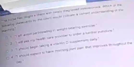 The nurse has saught a chent with newly diagnosed osleoporosis Which of me
toloming statements by the client would indicate a conect understanding of the
thaching?
1 Twil avoid participating in weight-bearing exercise:
2 I will ask my health care provider to order a lumbar puncture
(0) 3 "Ishould begin taking a vitamin D supplement dally."
4 "I should expect to have morning joint pain that improves throughout the
Cay'