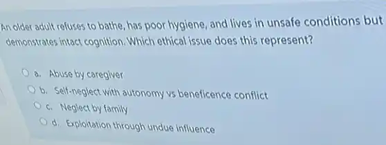 An older adult refuses to bathe, has poor hygiene, and lives in unsafe conditions but
demonstrates intact cognition. Which ethical issue does this represent?
a. Abuse by caregiver
b. Self-neglect with autonomy vs beneficence conflict
c. Neglect by family
d. Exploitation through undue influence